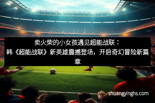 卖火柴的小女孩遇见超能战联：韩《超能战联》新英雄震撼登场，开启奇幻冒险新篇章