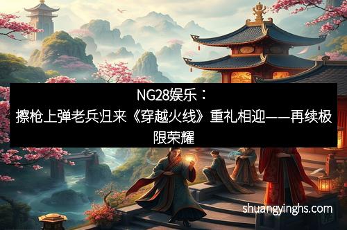 NG28娱乐：擦枪上弹老兵归来《穿越火线》重礼相迎——再续极限荣耀